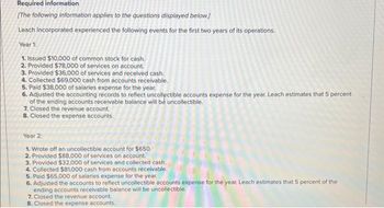 Required information
[The following information applies to the questions displayed below.]
Leach Incorporated experienced the following events for the first two years of its operations.
Year 1:
1. Issued $10,000 of common stock for cash.
2. Provided $78,000 of services on account.
3. Provided $36,000 of services and received cash.
4. Collected $69,000 cash from accounts receivable.
5. Paid $38,000 of salaries expense for the year.
6. Adjusted the accounting records to reflect uncollectible accounts expense for the year. Leach estimates that 5 percent
of the ending accounts receivable balance will be uncollectible.
7. Closed the revenue account.
8. Closed the expense accounts.
Year 2:
1. Wrote off an uncollectible account for $650.
2. Provided $88,000 of services on account.
3. Provided $32,000 of services and collected cash.
4. Collected $81,000 cash from accounts receivable.
5. Paid $65,000 of salaries expense for the year.
6. Adjusted the accounts to reflect uncollectible accounts expense for the year. Leach estimates that 5 percent of the
ending accounts receivable balance will be uncollectible.
7. Closed the revenue account.
8. Closed the expense accounts.