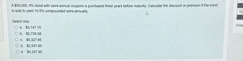 A $50,000, 8% bond with semi-annual coupons is purchased three years before maturity. Calculate the discount or premium if the bond
is sold to yield 10.5% compounded semi-annually.
h
Select one:
a. $3,147.10
b. $2,735.58
c. $5,327.85
d. $2,537.85
O e. $4,237.85
10
Finis