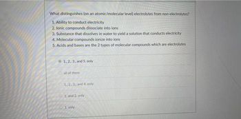 What distinguishes (on an atomic/molecular level) electrolytes from non-electrolytes?
1. Ability to conduct electricity
2. Ionic compounds dissociate into ions
3. Substance that dissolves in water to yield a solution that conducts electricity
4. Molecular compounds ionize into ions
5. Acids and bases are the 2 types of molecular compounds which are electrolytes
1, 2., 3., and 5. only
all of them
1,2,3, and 4. only
1 and 2. only
1. only