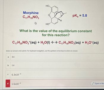 a
b
C
d
Select an answer and submit. For keyboard navigation, use the up/down arrow keys to select an answer.
8.6
5.8
Morphine
C17H19NO3
6.3x10-⁹
НО.
What is the value of the equilibrium constant
for this reaction?
C₁7H20NO3+ (aq) + H₂O(l) ←→ C₁7H₁9NO3(aq) + H3O+ (aq)
1.6x10-6
O.....
HO
pk = 5.8
Open in Rea