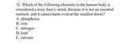 32. Which of the following elements in the human body is
considered a toxic heavy metal, because it is not an essential
nutrient, and it causes harm even at the smallest doses?
A. phosphorus
В. iron
C. nitrogen
D. lead
E. calcium
