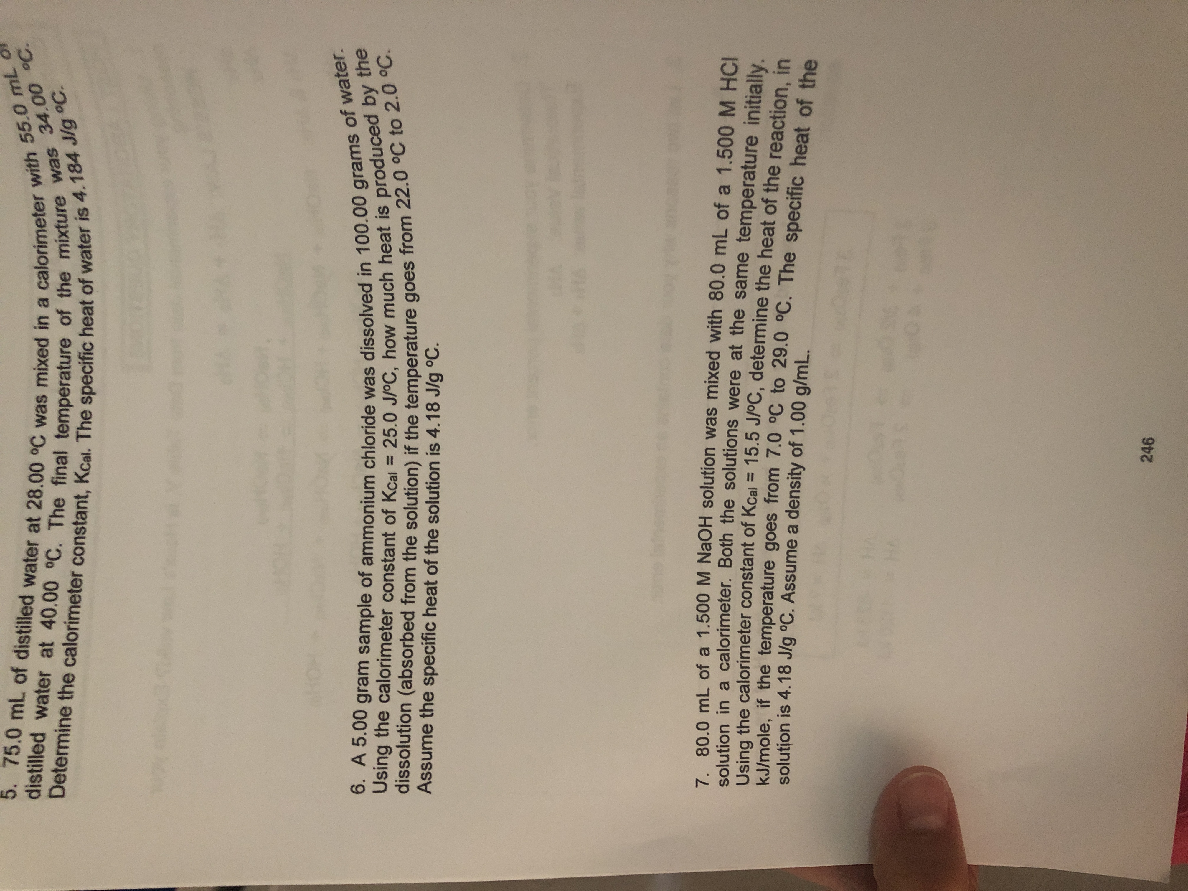 5. 75.0 mL of distilled water at 28.00 °C was mixed in a calorimeter with 55.0 mL
Determine the calorimeter constant, Kcal. The specific heat of water is 4.184 J/g °C.
distilled water at 40.00 °C. The final temperature of the mixture was 34.00 C.
6. A 5.00 gram sample of ammonium chloride was dissolved in 100.00 grams of water.
Using the calorimeter constant of Kcal 25.0 J/oC, how much heat is produced by the
dissolution (absorbed from the solution) if the temperature goes from 22.0 °C to 2.0 C.
Assume the specific heat of the solution is 4.18 J/g °C.
7. 80.0 mL of a 1.500 M NaOH solution was mixed with 80.0 mL of a 1.500 M HCI
solution in a calorimeter. Both the solutions were at the same temperature initially.
Using the calorimeter constant of Kcal= 15.5 J/oC, determine the heat of the reaction in
kJ/mole, if the temperature goes from 7.0 °C to 29.0 °C. The specific heat of the
solution is 4.18 J/g °C. Assume a density of 1.00 g/mL.
HA
001s
246
56
