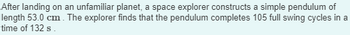 After landing on an unfamiliar planet, a space explorer constructs a simple pendulum of
length 53.0 cm. The explorer finds that the pendulum completes 105 full swing cycles in a
time of 132 s.