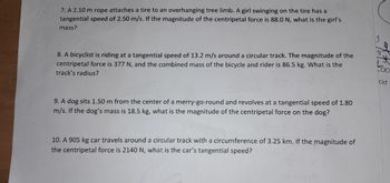 7. A 2.10 m rope attaches a tire to an overhanging tree limb. A girl swinging on the tire has a
tangential speed of 2.50 m/s. If the magnitude of the centripetal force is 88.0 N, what is the girl's
mass?
8. A bicyclist is riding at a tangential speed of 13.2 m/s around a circular track. The magnitude of the
centripetal force is 377 N, and the combined mass of the bicycle and rider is 86.5 kg. What is the
track's radius?
9. A dog sits 1.50 m from the center of a merry-go-round and revolves at a tangential speed of 1.80
m/s. If the dog's mass is 18.5 kg, what is the magnitude of the centripetal force on the dog?
10. A 905 kg car travels around a circular track with a circumference of 3.25 km. If the magnitude of
the ripetal force is 2140 N, what is the car's tangential speed?
cid