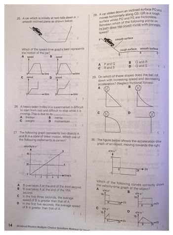 14
25. A car which is initially at rest rolls down a A
smooth inclined plane as shown below.
Which of the speed-time graphs best represents
the motion of the car?
A speed
B speed
C speed
C
A friction
C weight
40
20-
time
26. A heavy-laden trolley in a supermarket is difficult
to start from rest and difficult to stop while it is
moving. This is due to its
B inertia
D
0
+time
1
1 2
0
D speed
27. The following graph represents two objects A
and B in a state of linear motion. Which one of
the following statements is correct?
velocity/m s-1
3
momentum
4 5
B
0
-A
time
time/s
time
B
A B overtakes A at the end of the third second.
B overtakes A at the end of the fifth
second.
In the first three seconds, the average
speed of B is greater than that of A.
D
In the first five seconds, the average speed
of B is greater than that of A.
( )
All About Physics: Multiple-Choice Questions Workout 'O' level
28. A car slides down an inclined surface PQ and
moves horizontally along QS. QR is a rough
surface whilst PQ and RS are frictionless.
Between which of the following points on
its path does the object move with constant
speed?
A P and Q
CR and Swole
A
C
29. On which of these slopes does the ball roll
down with increasing speed and decreasing
acceleration? (Neglect frictional forces)
v/m s
smooth surface
16.
rough surface smooth surface
R
ein a
S
89
30. The figure below shows the acceleration-time
graph of an object, moving towards the right.
a/m s-2
A
2
C v/m s¹
16
8:
8:
a
B Q and R
DQ and S
Which of the following curves correctly shows
the velocity-time graph of the object?
A
B
24 t/s
B
24 t/s
D
D
24
v/m s
16-
16
8
v/m s-1
-t/s
t/s
-t/s