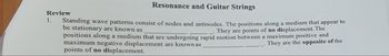 Resonance and Guitar Strings
Standing wave patterns consist of nodes and antinodes. The positions along a medium that appear to
be stationary are known as
_. They are points of no displacement. The
positions along a medium that are undergoing rapid motion between a maximum positive and
maximum negative displacement are known as
_. They are the opposite of the
points of no displacement.
Review
1.