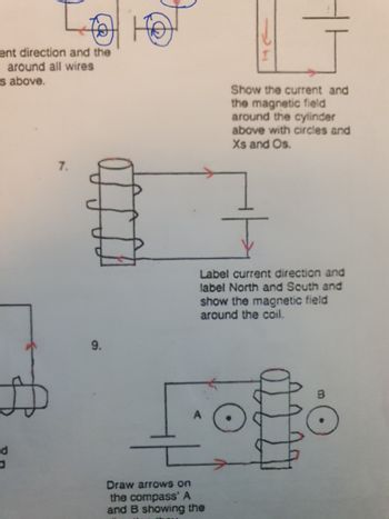 ent direction and the
around all wires
s above.
do
7.
9.
Show the current and
the magnetic field
around the cylinder
above with circles and
Xs and Os.
Label current direction and
label North and South and
show the magnetic field
around the coil.
Draw arrows on
the compass' A
and B showing the
O