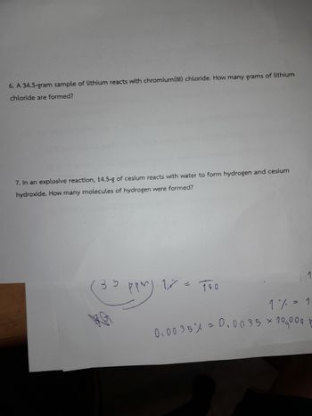 6. A 34.5-gram sample of lithium reacts with chromium(III) chloride. How many grams of lithium
chloride are formed?
7. In an explosive reaction, 14.5-g of cesium reacts with water to form hydrogen and cesium
hydroxide. How many molecules of hydrogen were formed?
ی
Tão
1% = 1
0.00 35% = 0.0035 × 10,000+