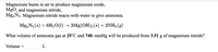 **Chemical Reaction and Gas Volume Calculation**

Magnesium burns in air to produce magnesium oxide, \( \text{MgO} \), and magnesium nitride, \( \text{Mg}_3\text{N}_2 \). Magnesium nitride reacts with water to give ammonia.

\[ \text{Mg}_3\text{N}_2 (s) + 6\text{H}_2\text{O} (l) \rightarrow 3\text{Mg(OH)}_2 (s) + 2\text{NH}_3 (g) \]

**Problem Statement:**

What volume of ammonia gas at \( 25^\circ \text{C} \) and \( 740 \, \text{mmHg} \) will be produced from \( 3.51 \, \text{g} \) of magnesium nitride?

**Solution:**

Volume = \(\_\_\_\_\_\_\_\_\_\_\_\_\) L

This exercise involves using stoichiometry and the ideal gas law to calculate the volume of ammonia gas produced.