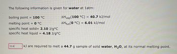 The following information is given for water at 1atm:
boiling point = 100 °C
melting point = 0 °C
specific heat solid= 2.10 J/g °C
specific heat liquid = 4.18 J/g°C
12.6
AHvap(100 °C) = 40.7 kJ/mol
AHfus (0 °C) = 6.01 kJ/mol
kJ are required to melt a 44.7 g sample of solid water, H₂O, at its normal melting point.