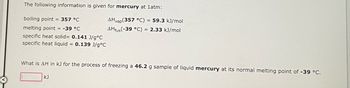 The following information is given for mercury at 1atm:
boiling point = 357 °C
melting point = -39 °C
specific heat solid= 0.141 J/g °C
specific heat liquid = 0.139 J/g °C
AHvap (357 °C) = 59.3 kJ/mol
AHfus(-39 °C) = 2.33 kJ/mol
What is AH in kJ for the process of freezing a 46.2 g sample of liquid mercury at its normal melting point of -39 °C.
KJ