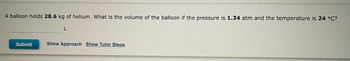 ### Problem Statement

A balloon holds **28.6 kg** of helium. What is the volume of the balloon if the pressure is **1.34 atm** and the temperature is **24 °C**?

#### Solution

- [ ] **Show Approach**
- [ ] **Show Tutor Steps**

Please enter your answer below:

`_______ L`

*Submit*