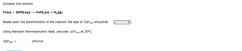 Consider the reaction
Fe(s) + 2HCl(aq)- →FeCl₂(s) + H₂(g)
Based upon the stoichiometry of the reaction the sign of ASOrxn should be
Using standard thermodynamic data, calculate ASO,
rxn
ASO =
rxn
J/Komol
at 25°C.