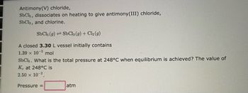 Antimony(V) chloride,
SbCls, dissociates on heating to give antimony(III) chloride,
SbCls, and chlorine.
SbC15 (9)
SbCl3(g) + Cl₂ (9)
A closed 3.30 L vessel initially contains
1.39 x 10-2 mol
SbC15. What is the total pressure at 248°C when equilibrium is achieved? The value of
Ke at 248°C is
2.50 × 10-2.
Pressure =
atm