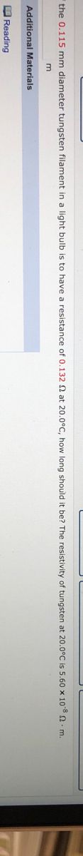 The image contains the following text for an educational website:

---

Additional Materials

Reading

If the 0.115 mm diameter tungsten filament in a light bulb is to have a resistance of 0.132 Ω at 20.0°C, how long should it be? The resistivity of tungsten at 20.0°C is 5.60 x 10^-8 Ω·m.

---

There are no graphs or diagrams present in the image.