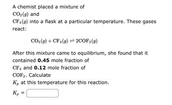 A chemist placed a mixture of
CO₂ (g) and
CF4 (9) into a flask at a particular temperature. These gases
react:
CO2 (g) + CF4 (9) ⇒ 2COF2 (g)
After this mixture came to equilibrium, she found that it
contained 0.45 mole fraction of
CF4 and 0.12 mole fraction of
COF2. Calculate
K₂ at this temperature for this reaction.
Kp
=