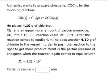 A chemist wants to prepare phosgene, COCl2, by the
following reaction:
CO(g) + Cl₂ (g) = COCl₂ (g)
He places 4.10 g of chlorine,
Cl2, and an equal molar amount of carbon monoxide,
CO, into a 10.00 L reaction vessel at 395°C. After the
reaction comes to equilibrium, he adds another 4.10 g of
chlorine to the vessel in order to push the reaction to the
right to get more product. What is the partial pressure of
phosgene when the reaction again comes to equilibrium?
Ke 1.23 × 10³
=
Partial pressure =
atm