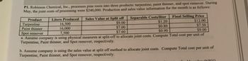 P1. Robinson Chemical, Inc., processes pine rosin into three products: turpentine, paint thinner, and spot remover. During
May, the joint costs of processing were $240,000. Production and sales value information for the month is as follows:
Liters Produced
16,500
16,000
7,500
Product
Turpentine
Paint thinner
Spot remover
Separable Costs/liter
$1.20
$0.80
$0.90
Final Selling Price
Sales Value at Split off
$9.00
$12.00
$7.50
$7.00
$9.00
$7.60
a. Assume company is using physical measures at split-off to allocate joint costs. Compute Total cost per unit of
Turpentine, Paint thinner, and Spot remover, respectively.
b. Assume company is using the sales value at split off method to allocate joint costs. Compute Total cost per unit of
Turpentine, Paint thinner, and Spot remover, respectively.
Jue ORYA