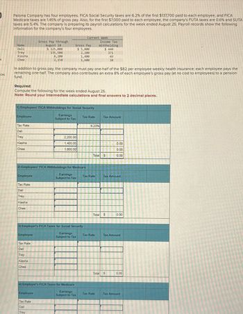 ces
Paloma Company has four employees. FICA Social Security taxes are 6.2% of the first $137,700 paid to each employee, and FICA
Medicare taxes are 1.45% of gross pay. Also, for the first $7,000 paid to each employee, the company's FUTA taxes are 0.6% and SUTA
taxes are 5.4%. The company is preparing its payroll calculations for the week ended August 25. Payroll records show the following
information for the company's four employees.
Name
Dali
Trey
Kiesha
Chee
Employee
Tax Rate
Dali
Trey
Kiesha
Chee
In addition to gross pay, the company must pay one-half of the $82 per employee weekly health insurance; each employee pays the
remaining one-half. The company also contributes an extra 8% of each employee's gross pay (at no cost to employees) to a pension
fund.
1) Employees' FICA Withholdings for Social Security
Earnings
Subject to Tax
Employee
Required:
Compute the following for the week ended August 25.
Note: Round your Intermediate calculations and final answers to 2 decimal places.
Tax Rate
Dali
Trey
Kiesha
Chee
Gross Pay through
August 18
$ 125,000
135,500
8,200
2,158
Employee
2) Employees' FICA Withholdings for Medicare
Earnings
Subject to Tax
Tax Rate
Dali
Trey
Kiesha
Chee
Gross Pay
$ 5,800
2,200
1,400
1,600
Employee
Tax Rate
Dali
Trey
Current Week
2,200.00
1,400.00
1,600.00
3) Employer's FICA Taxes for Social Security
Earnings
Subject to Tax
4) Employer's FICA Taxes for Medicare
Earnings
Subject to Tax
Tax Rate
Income Tax
Withholding
$ 448
371
6.20%
Tax Rate
Total
Total
Tax Rate
Tax Rate
38
Tax Amount
S
$
Tax Amount
Total S
0.00
0.00
0.00
0.00
Tax Amount
0.00
Tax Amount