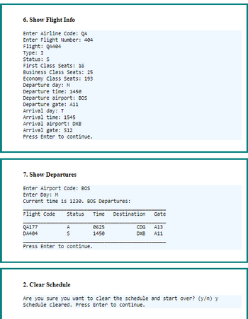6. Show Flight Info
Enter Airline Code: QA
Enter Flight Number: 404
Flight: Q4404
Type: I
status: S
First Class Seats: 16
Business Class Seats: 25
Economy Class Seats: 193
Departure day: M
Departure time: 1450
Departure airport: BOS
Departure gate: A11
Arrival day: T
Arrival time: 1545
Arrival airport: DXB
Arrival gate: $12
Press Enter to continue.
7. Show Departures
Enter Airport Code: BOS
Enter Day: M
Current time is 1230. BOS Departures:
Flight Code
status Time
QA177
DA404
A
S
Press Enter to continue.
2. Clear Schedule
0625
1450
Destination
Gate
CDG
A13
DXB A11
Are you sure you want to clear the schedule and start over? (y/n) y
Schedule cleared. Press Enter to continue.
