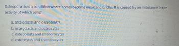 Osteoporosis is a condition where bones become weak and brittle. It is caused by an imbalance in the
activity of which cells?
a. osteoclasts and osteoblasts
b. osteoclasts and osteocytes
c. osteoblasts and chondrocytes
d. osteocytes and chondrocytes