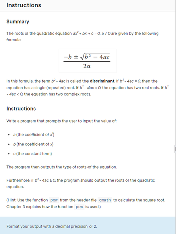 Instructions
Summary
The roots of the quadratic equation ax² + bx + c = 0, a 0 are given by the following
formula:
-b ± √b² - 4ac
2a
In this formula, the term b² - 4ac is called the discriminant. If b² - 4ac = 0, then the
equation has a single (repeated) root. If b² - 4ac > 0. the equation has two real roots. If b²
- 4ac < 0. the equation has two complex roots.
Instructions
Write a program that prompts the user to input the value of:
• a (the coefficient of x*)
b (the coefficient of x)
• c (the constant term)
The program then outputs the type of roots of the equation.
Furthermore, if b² - 4ac ≥ 0, the program should output the roots of the quadratic
equation.
(Hint: Use the function pow from the header file cmath to calculate the square root.
Chapter 3 explains how the function pow is used.)
Format your output with a decimal precision of 2.