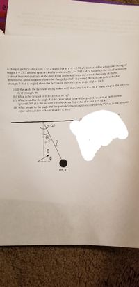 A charged particle of mass m
57.2 g and charge g = +2.14 uC is attached to a massless string of
Tength ? = 25.5 cm and spun in circular motion with w = 7.85 rad/s. Note that the circular motion
is about the rotational axis of the dotted ling and would trace out a conelike shape in three
dimensions. At the moment shown the charged particle is passing through an clectric field of
strength E that is angled above the horizontal direction at an angle of o - 18.3"
(a) If the angle the massless string makes with the vertical is 0 = 38,4° then what is the electrit
field strength E?
(b) What is the tension in the massless string?
(c) What would be the angle 0 if the centripetal force of the particle's circular motion was
ignored? What is the percent error between this value of 8 and 6= 38.4"?
(d) What would be the angle 0 if the particle's mass is ignored completely? What is the percent
error between this value of A and A = 38.4"?
i58.40
m, q
