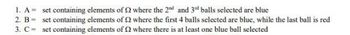 1. A = set containing elements of 2 where the 2nd and 3rd balls selected are blue
2. B =
set containing elements of 2 where the first 4 balls selected are blue, while the last ball is red
set containing elements of 2 where there is at least one blue ball selected
3. C-