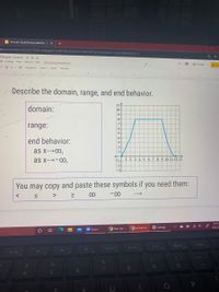 Aminah Abdulkhaalig-Batcha - X
+
m/presentation/d/12fcTT3Gik-q6baqBUOwKf008ZcbVJ2pToT3wBXGW1g4/edit#slide=id.g91af8d2b60_0_3
-Module 1 Quiz A
de Arrange Tools Add-ons Help
Last edit was seconds ago
O Present
D- Q - D Background
Layout-
Theme
Transition
Describe the domain, range, and end behavior.
11-
domain:
10
-9
8
-7
range:
6-
-5
4
end behavior:
3
-2
as x→00,
-1
as x→-00,
8 9 10 11 12 13
-1
-2-
You may copy and paste these symbols if you need them:
>
00
-00
10:13
Ở Settings
中
10/23/2
9 New Tab -
9 Aminah A.
Zoom
PgDn
End
PgUp
F10
PrtScn
F7
Home
FB
F9
F6
F5
8
5n
6
