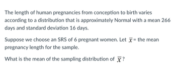 The length of human pregnancies from conception to birth varies
according to a distribution that is approximately Normal with a mean 266
days and standard deviation 16 days.
Suppose we choose an SRS of 6 pregnant women. Let x = the mean
pregnancy length for the sample.
What is the mean of the sampling distribution of X?