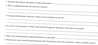 1. The letters bpm stand for what phrase in cardiac measurement?
2. What is a sphygmomanometer and what does it measure?
3. To measure blood pressure, what artery would you most commonly use and why?
4. If you have a blood pressure of 140/80, what does the 80 represent? What phase is the heart in at this point?
5. What is the clinical threshold for high blood pressure in young adults?
6. When the first sound is heard during measurement with a blood pressure cuff, what is measured-systolic or diastolic pressure?
