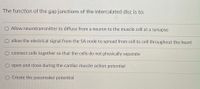 The function of the gap junctions of the intercalated disc is to:
O Allow neurotransmitter to diffuse from a neuron to the muscle cell at a synapse
O allow the electrical signal from the SA node to spread from cell to cell throughout the heart
O connect cells together so that the cells do not physically separate
O open and close during the cardiac muscle action potential
O Create the pacemaker potential
