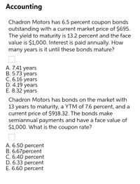 Accounting
Chadron Motors has 6.5 percent coupon bonds
outstanding with a current market price of $695.
The yield to maturity is 13.2 percent and the face
value is $1,000. Interest is paid annually. How
many years is it until these bonds mature?
А. 7.41 years
В. 5.73 years
С. 6.16 уears
D. 4.19 years
E. 8.32 years
Chadron Motors has bonds on the market with
13 years to maturity, a YTM of 7.6 percent, and a
current price of $918.32. The bonds make
semiannual payments and have a face value
$1,000. What is the coupon rate?
A. 6.50 percent
В. 6.67рercent
C. 6.40 percent
D. 6.33 percent
Е. 6.60 рercent
