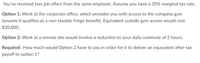 You've received two job offers from the same employer. Assume you have a 30% marginal tax rate.
Option 1: Work at the corporate office, which provides you with access to the company gym
(assume it qualifies as a non-taxable fringe benefit). Equivalent outside gym access would cost
$20,000.
Option 2: Work at a remote site would involve a reduction to your daily commute of 2 hours.
Required: How much would Option 2 have to pay in order for it to deliver an equivalent after-tax
payoff to option 1?
