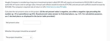 Vaughn Company is considering a long-term investment project called ZIP. ZIP will require an investment of $122,200. It will have a
useful life of 4 years and no salvage value. Annual cash inflows would increase by $79,700, and annual cash outflows would increase by
$39,000. The company's required rate of return is 12%. Click here to view PV table.
Calculate the net present value on this project. (If the net present value is negative, use either a negative sign preceding the
number eg -45 or parentheses eg (45). Round present value answer to 0 decimal places, e.g. 125. For calculation purposes,
use 5 decimal places as displayed in the factor table provided.)
Net present value
Whether this project should be accepted?
The project should be