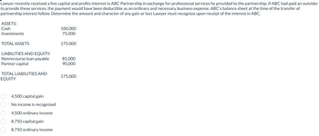 Lawyer recently received a five capital and profits interest in ABC Partnership in exchange for professional services he provided to the partnership. If ABC had paid an outsider
to provide these services, the payment would have been deductible as an ordinary and necessary business expense. ABC's balance sheet at the time of the transfer of
partnership interest follow. Determine the amount and character of any gain or loss Lawyer must recognize upon receipt of the interest in ABC.
ASSETS:
Cash
Investments
TOTAL ASSETS
LIABILITIES AND EQUITY:
Nonrecourse loan payable
Partner capital
TOTAL LIABILITIES AND
EQUITY
4,500 capital gain
No income is recognized
4,500 ordinary income
8,750 capital gain
8,750 ordinary income
100,000
75,000
175,000
85,000
90,000
175,000