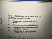 13.
Which of the following was an action taken by
Adolf Hider to control Gennány?
Organizing a muitinational polioe
force
A.
Banaing opposition politioal partics
Formalizing a non-aggression treaty
with the Soviet Union.
Withdrawing govemment funding
from Rhineland industrial aroas
the
D:
14.
Which of the following was the primary
