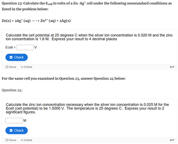 Question 23: Calculate the Ecell in volts of a Zn-Ag* cell under the following nonstandard conditions as
listed in the problem below:
Zn(s) + 2Ag+ (aq) --> Zn2+ (aq) + 2Ag(s)
Calculate the cell potential at 25 degrees C when the silver ion concentration is 0.020 M and the zinc
ion concentration is 1.6 M. Express your result to 4 decimal places
Ecell =
Check
V
Reuse <> Embed
For the same cell you examined in Question 23, answer Question 24 below:
Question 24:
Calculate the zinc ion concentration necessary when the silver ion concentration is 0.025 M for the
Ecell (cell potential) to be 1.5000 V. The temperature is 25 degrees C. Express your result to 2
significant figures.
M
Check
Reuse
<> Embed
H-P
H-P