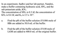 In an experiment, Sadhvi and her lab partner, Nandini,
make a buffer containing hydrazoic acid, HN3, and the
salt potassium azide, KN3.
The concentration of HN3 is 0.3 M, the concentration of
KN3 is 0.4 M, and Ka is 2.5 x 10-5.
Find the pH of the buffer solution if 0.006 mole of
HBr are added to 50.0 mL of the buffer.
а.
b.
Find the pH of the buffer solution if 0.08 mole of
LİOH are added to 400.0 mL of the original buffer.
