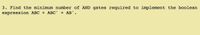 3. Find the minimum number of AND gates required to implement the boolean
expression ABC + ABC' + AB'.

