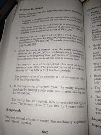 2 During the early part of current year, the est
issuance was 10%. The present value of an ordinay
subect to a canh dinoount of 10%% which was not takn
The entity ineurred cont of P60,000 in removing the
machine for P2,000,000 in exchange for a nonintene
I. Aoquired a machine with an invoice price of Pa00
first payment was made at the end of current year.
machine prior to the installation of the new one. Mahin
purchased a machine for P500,000 down and four mont
3. At the beginning of current year, the entity purchase
instaliments of P1.250,000. The cash price of the machi
The implicit rate of interest for this note at date
bearing note requiring four payments of P500,000. T
Problem 23-4 IAA)
Problem
Nutty
purcha
during the year:
Land an
Machine
Delivers
An ap
supplies were acquired at a cost of P150,00
Land
Buildin
Machir
భ
Delive
was P4,700,000
2 Nutty
the fo
Land
Buildi
Machi
The
excha
of pu
annuity of I at 10% is 3.17 for four periods.
The present value of an annuity of 1 in advance at 10
3.49 for four periods.
3. Rece
phila
city
4 At the beginning of current year, the entity acquired
machine by issuing a four-year, noninterest-bearing nt
for P2,000,000.
4. The
cash
The entity has an implicit 10% interest for the type d
note. The present value of 1 at 10% for 4 years is 0.68
5. The
P40
tran
Required:
The
Prepare journal entries to record the machinery acquisitulia
and related interest.
pre
Requi
Prepar
652
