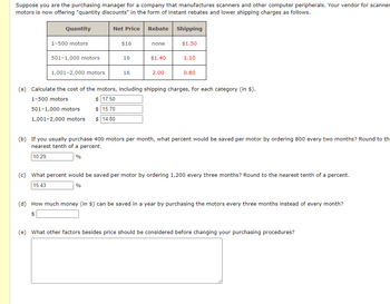 Suppose you are the purchasing manager for a company that manufactures scanners and other computer peripherals. Your vendor for scanner
motors is now offering "quantity discounts" in the form of instant rebates and lower shipping charges as follows.
Quantity
1-500 motors
501-1,000 motors
1,001-2,000 motors
Net Price
$16
501-1,000 motors
15.70
1,001-2,000 motors $ 14.80
16
16
Rebate
none
$1.40
2.00
Shipping
$1.50
1.10
0.80
(a) Calculate the cost of the motors, including shipping charges, for each category (in $).
1-500 motors
$17.50
(b) If you usually purchase 400 motors per month, what percent would be saved per motor by ordering 800 every two months? Round to th
nearest tenth of a percent.
10.29
%
(c) What percent would be saved per motor by ordering 1,200 every three months? Round to the nearest tenth of a percent.
15.43
%
(d) How much money (in $) can be saved in a year by purchasing the motors every three months instead of every month?
$
(e) What other factors besides price should be considered before changing your purchasing procedures?