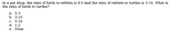 In a pet shop, the ratio of birds to rabbits is 8:5 and the ratio of rabbits to turtles is 3:16. What Is
the ratio of birds to turtles?
а. 5:3
b. 3:10
c. 5:16
d. 1:2
e. None
