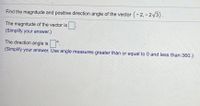 Find the magnitude and positive direction angle of the vector (-2, - 2/3).
The magnitude of the vector is.
(Simplify your answer.)
The direction angle is.
(Simplify your answer. Use angle measures greater thàn or equal to 0 and less than 360.)
