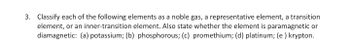 3. Classify each of the following elements as a noble gas, a representative element, a transition
element, or an inner-transition element. Also state whether the element is paramagnetic or
diamagnetic: (a) potassium; (b) phosphorous; (c) promethium; (d) platinum; (e) krypton.