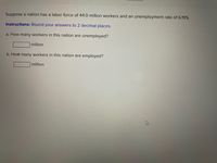 Suppose a nation has a labor force of 44.0 million workers and an unemployment rate of 6.19%.
Instructions: Round your answers to 2 decimal places.
a. How many workers in this nation are unemployed?
million
b. How many workers in this nation are employed?
million
