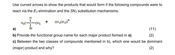 Use curved arrows to show the products that would form if the following compounds were to
react via the E2 elimination and the SN2 substitution mechanisms.
H
H3C-C-CH3
+
CH3CH2O
a)
Br
b) Provide the functional group name for each major product formed in a).
(11)
(2)
c) Between the two classes of compounds mentioned in b), which one would be dominant
(major) product and why?
(2)