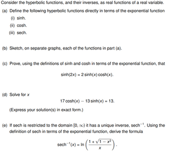 Consider the hyperbolic functions, and their inverses, as real functions of a real variable.
(a) Define the following hyperbolic functions directly in terms of the exponential function
(i) sinh.
(ii) cosh.
(iii) sech.
(b) Sketch, on separate graphs, each of the functions in part (a).
(c) Prove, using the definitions of sinh and cosh in terms of the exponential function, that
sinh(2x) = 2 sinh(x) cosh(x).
(d) Solve for x
17 cosh(x) — 13 sinh(x) = 13.
(Express your solution(s) in exact form.)
(e) If sech is restricted to the domain [0, ∞) it has a unique inverse, sech-¹. Using the
definition of sech in terms of the exponential function, derive the formula
(1+√1-x²)
sech ¹(x) = In