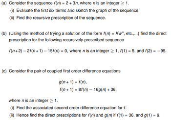 (a) Consider the sequence f(n) = 2 + 3n, where n is an integer ≥ 1.
(i) Evaluate the first six terms and sketch the graph of the sequence.
(ii) Find the recursive prescription of the sequence.
(b) (Using the method of trying a solution of the form f(n) = Kw", etc.,...) find the direct
prescription for the following recursively-prescribed sequence
f(n+2) − 2f(n+1) — 15f(n) = 0, where n is an integer ≥ 1, f(1) = 5, and f(2)= -95.
(c) Consider the pair of coupled first order difference equations
g(n+1) = f(n),
f(n + 1) = 8f(n) — 16g(n) + 36,
where n is an integer > 1.
Find the associated second order difference equation for f.
(ii) Hence find the direct prescriptions for f(n) and g(n) if f(1) = 36, and g(1) = 9.