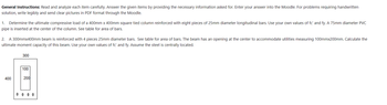 General Instructions: Read and analyze each item carefully. Answer the given items by providing the necessary information asked for. Enter your answer into the Moodle. For problems requiring handwritten
solution, write legibly and send clear pictures in PDF format through the Moodle.
1. Determine the ultimate compressive load of a 400mm x 400mm square tied column reinforced with eight pieces of 25mm diameter longitudinal bars. Use your own values of fc' and fy. A 75mm diameter PVC
pipe is inserted at the center of the column. See table for area of bars.
2. A 300mmx400mm beam is reinforced with 4 pieces 25mm diameter bars. See table for area of bars. The beam has an opening at the center to accommodate utilities measuring 100mmx200mm. Calculate the
ultimate moment capacity of this beam. Use your own values of fc' and fy. Assume the steel is centrally located.
300
100
400
200
0000